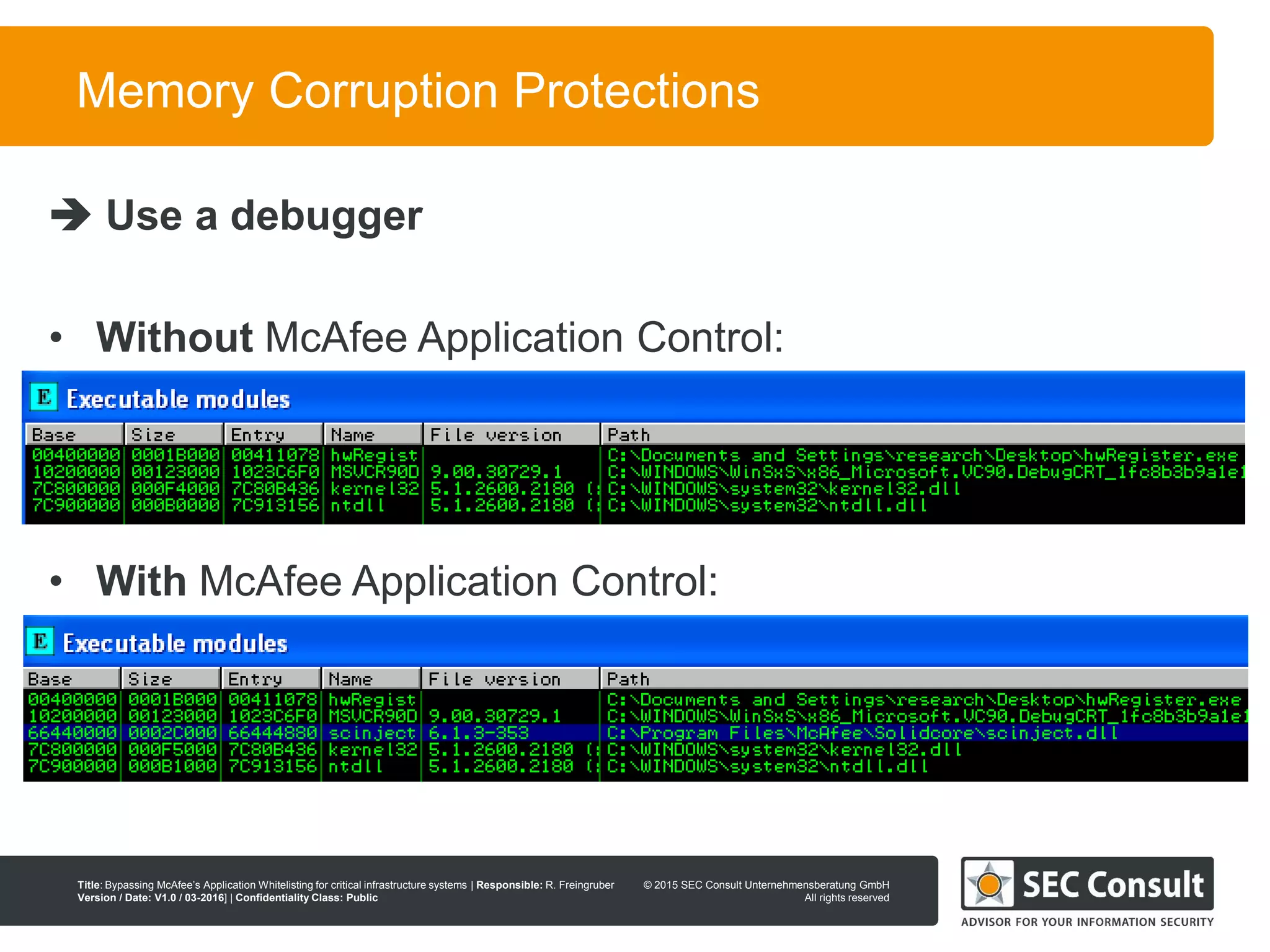 © 2013 SEC Consult Unternehmensberatung GmbH
All rights reserved
Title: Bypassing McAfee’s Application Whitelisting for critical infrastructure systems | Responsible: R. Freingruber
Version / Date: V1.0 / 03-2016] | Confidentiality Class: Public
© 2015 SEC Consult Unternehmensberatung GmbH
All rights reserved
71
Memory Corruption Protections
 Use a debugger
• Without McAfee Application Control:
• With McAfee Application Control:
 