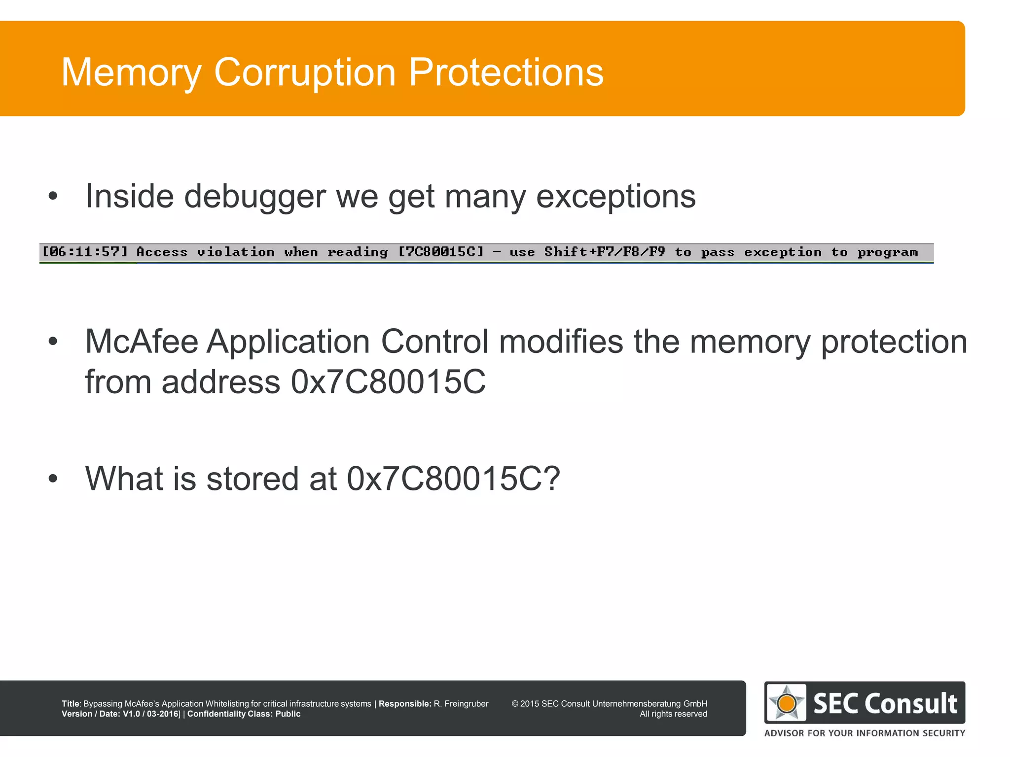© 2013 SEC Consult Unternehmensberatung GmbH
All rights reserved
Title: Bypassing McAfee’s Application Whitelisting for critical infrastructure systems | Responsible: R. Freingruber
Version / Date: V1.0 / 03-2016] | Confidentiality Class: Public
© 2015 SEC Consult Unternehmensberatung GmbH
All rights reserved
72
Memory Corruption Protections
• Inside debugger we get many exceptions
• McAfee Application Control modifies the memory protection
from address 0x7C80015C
• What is stored at 0x7C80015C?
 