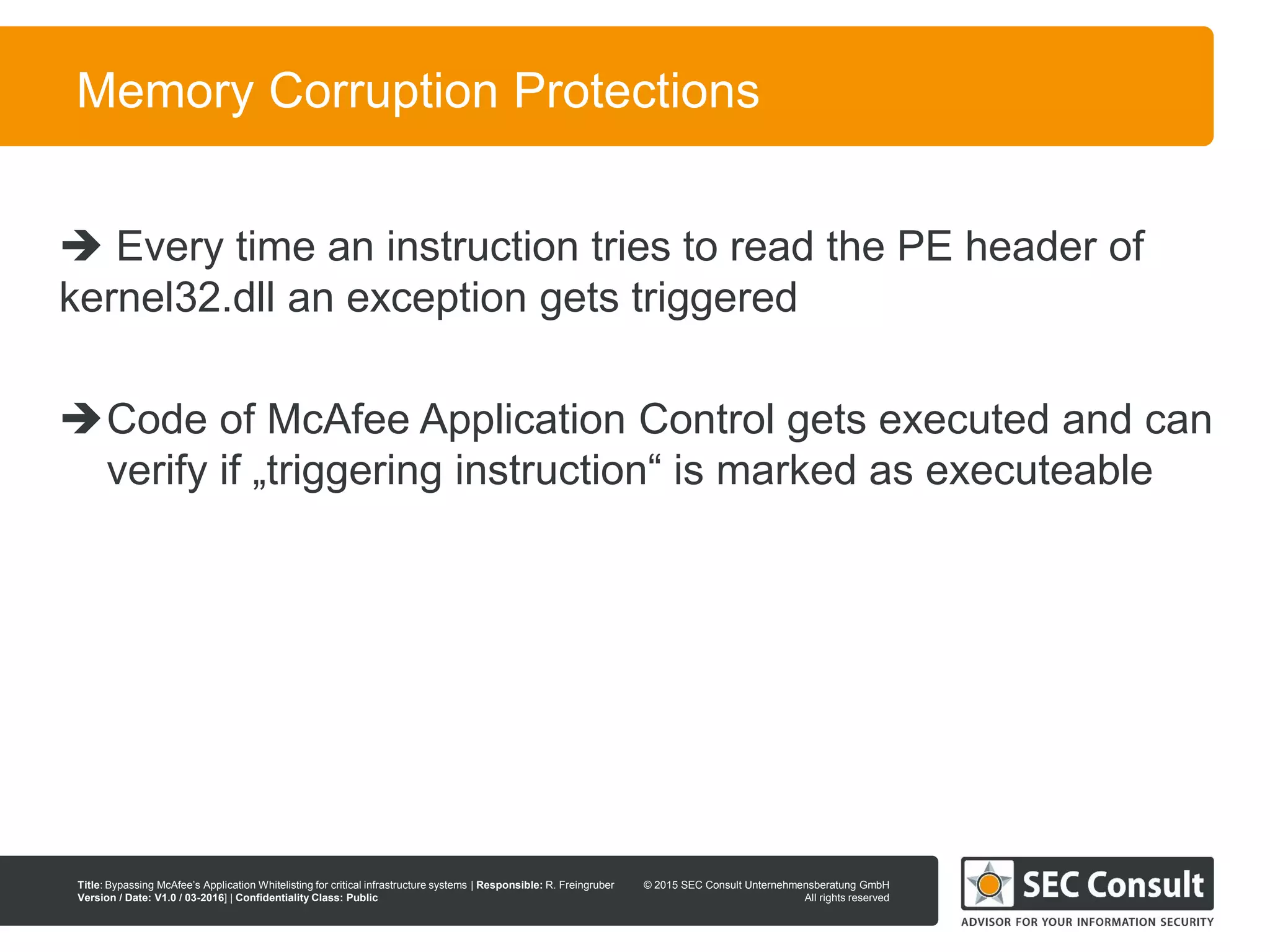 © 2013 SEC Consult Unternehmensberatung GmbH
All rights reserved
Title: Bypassing McAfee’s Application Whitelisting for critical infrastructure systems | Responsible: R. Freingruber
Version / Date: V1.0 / 03-2016] | Confidentiality Class: Public
© 2015 SEC Consult Unternehmensberatung GmbH
All rights reserved
75
Memory Corruption Protections
 Every time an instruction tries to read the PE header of
kernel32.dll an exception gets triggered
Code of McAfee Application Control gets executed and can
verify if „triggering instruction“ is marked as executeable
 