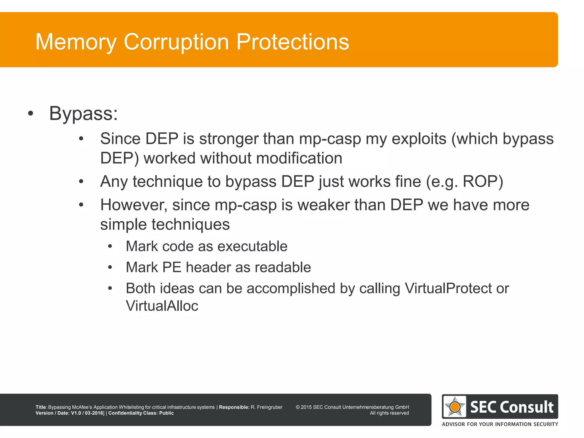 © 2013 SEC Consult Unternehmensberatung GmbH
All rights reserved
Title: Bypassing McAfee’s Application Whitelisting for critical infrastructure systems | Responsible: R. Freingruber
Version / Date: V1.0 / 03-2016] | Confidentiality Class: Public
© 2015 SEC Consult Unternehmensberatung GmbH
All rights reserved
76
Memory Corruption Protections
• Bypass:
• Since DEP is stronger than mp-casp my exploits (which bypass
DEP) worked without modification
• Any technique to bypass DEP just works fine (e.g. ROP)
• However, since mp-casp is weaker than DEP we have more
simple techniques
• Mark code as executable
• Mark PE header as readable
• Both ideas can be accomplished by calling VirtualProtect or
VirtualAlloc
 