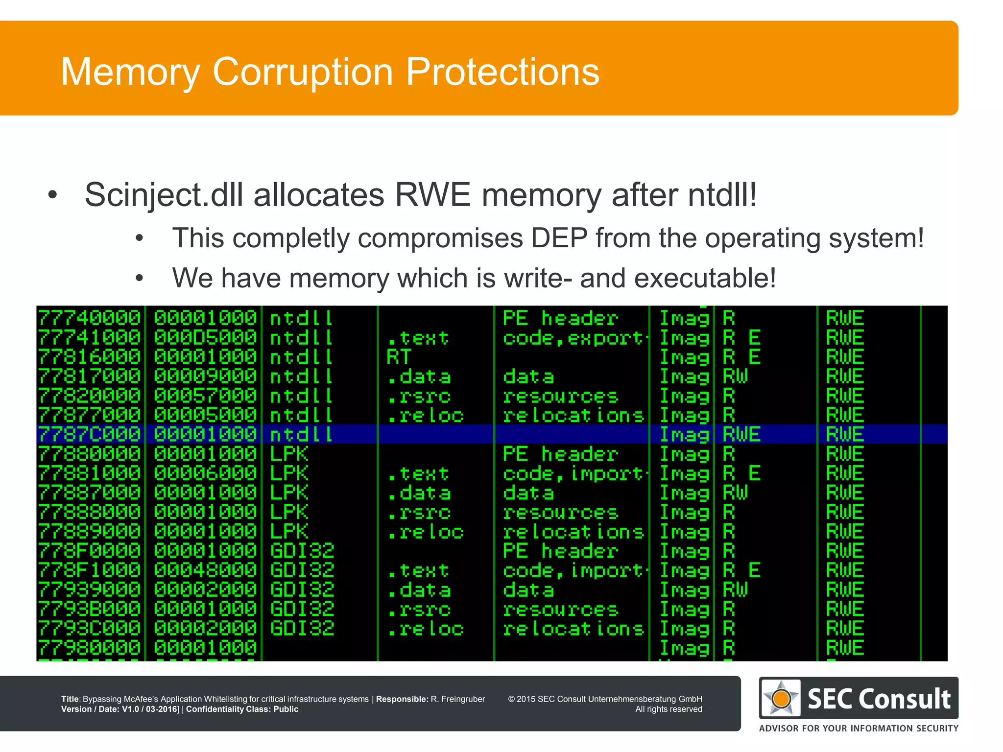 © 2013 SEC Consult Unternehmensberatung GmbH
All rights reserved
Title: Bypassing McAfee’s Application Whitelisting for critical infrastructure systems | Responsible: R. Freingruber
Version / Date: V1.0 / 03-2016] | Confidentiality Class: Public
© 2015 SEC Consult Unternehmensberatung GmbH
All rights reserved
77
Memory Corruption Protections
• Scinject.dll allocates RWE memory after ntdll!
• This completly compromises DEP from the operating system!
• We have memory which is write- and executable!
 