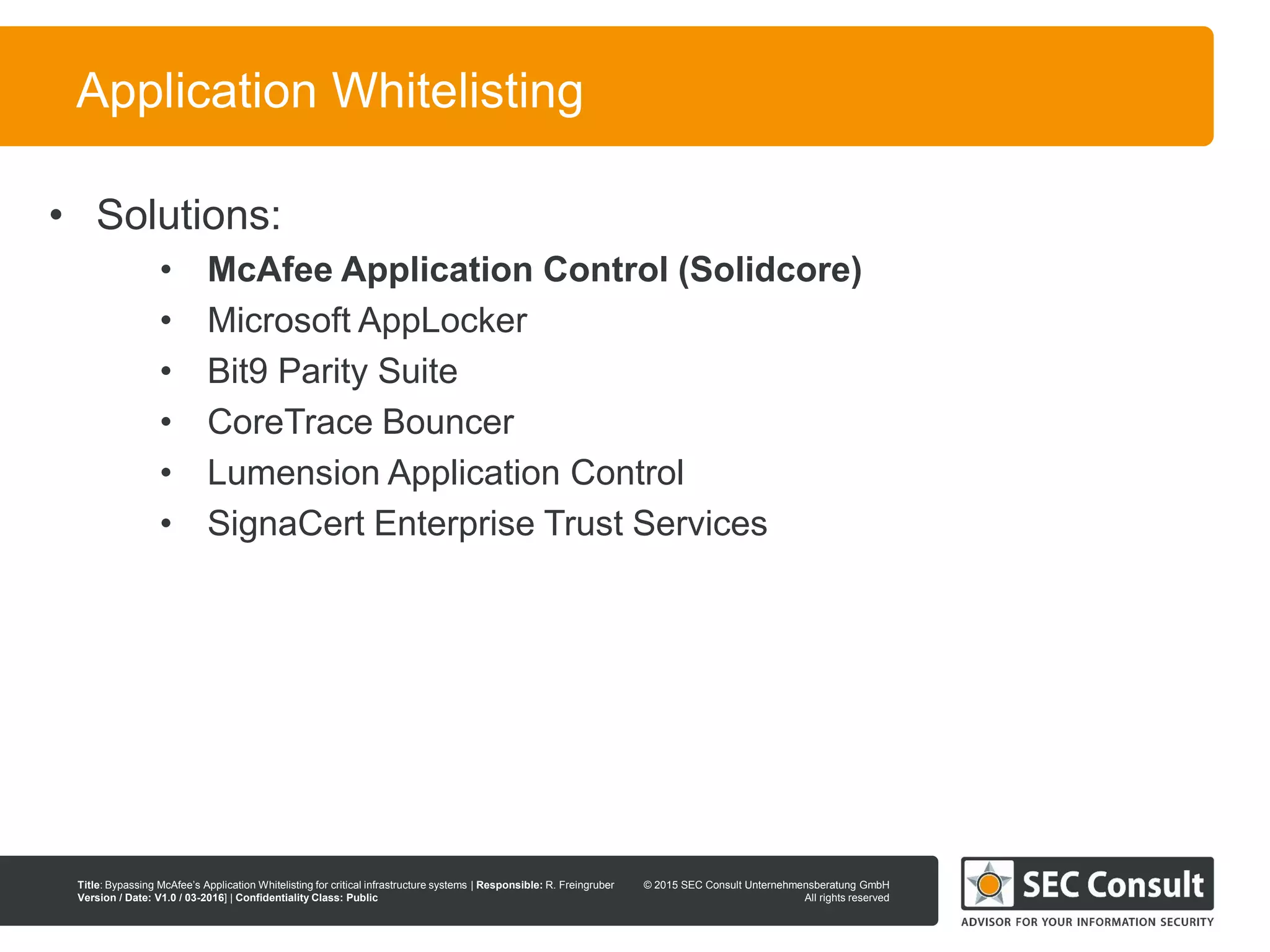 © 2013 SEC Consult Unternehmensberatung GmbH
All rights reserved
Title: Bypassing McAfee’s Application Whitelisting for critical infrastructure systems | Responsible: R. Freingruber
Version / Date: V1.0 / 03-2016] | Confidentiality Class: Public
© 2015 SEC Consult Unternehmensberatung GmbH
All rights reserved
8
Application Whitelisting
• Solutions:
• McAfee Application Control (Solidcore)
• Microsoft AppLocker
• Bit9 Parity Suite
• CoreTrace Bouncer
• Lumension Application Control
• SignaCert Enterprise Trust Services
 