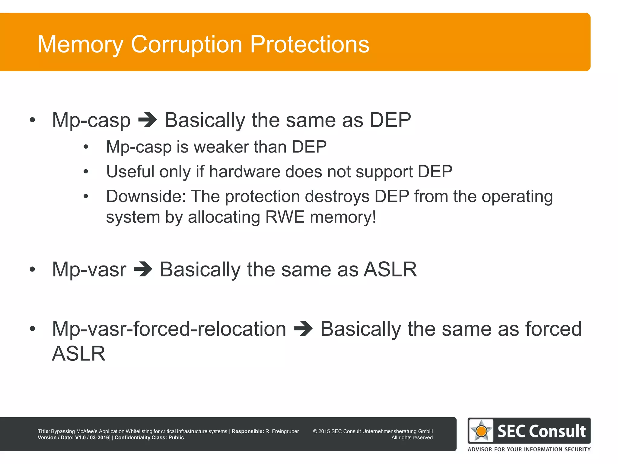 © 2013 SEC Consult Unternehmensberatung GmbH
All rights reserved
Title: Bypassing McAfee’s Application Whitelisting for critical infrastructure systems | Responsible: R. Freingruber
Version / Date: V1.0 / 03-2016] | Confidentiality Class: Public
© 2015 SEC Consult Unternehmensberatung GmbH
All rights reserved
82
Memory Corruption Protections
• Mp-casp  Basically the same as DEP
• Mp-casp is weaker than DEP
• Useful only if hardware does not support DEP
• Downside: The protection destroys DEP from the operating
system by allocating RWE memory!
• Mp-vasr  Basically the same as ASLR
• Mp-vasr-forced-relocation  Basically the same as forced
ASLR
 
