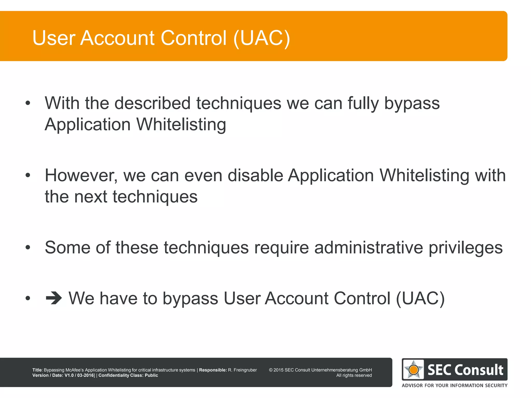 © 2013 SEC Consult Unternehmensberatung GmbH
All rights reserved
Title: Bypassing McAfee’s Application Whitelisting for critical infrastructure systems | Responsible: R. Freingruber
Version / Date: V1.0 / 03-2016] | Confidentiality Class: Public
© 2015 SEC Consult Unternehmensberatung GmbH
All rights reserved
84
User Account Control (UAC)
• With the described techniques we can fully bypass
Application Whitelisting
• However, we can even disable Application Whitelisting with
the next techniques
• Some of these techniques require administrative privileges
•  We have to bypass User Account Control (UAC)
 