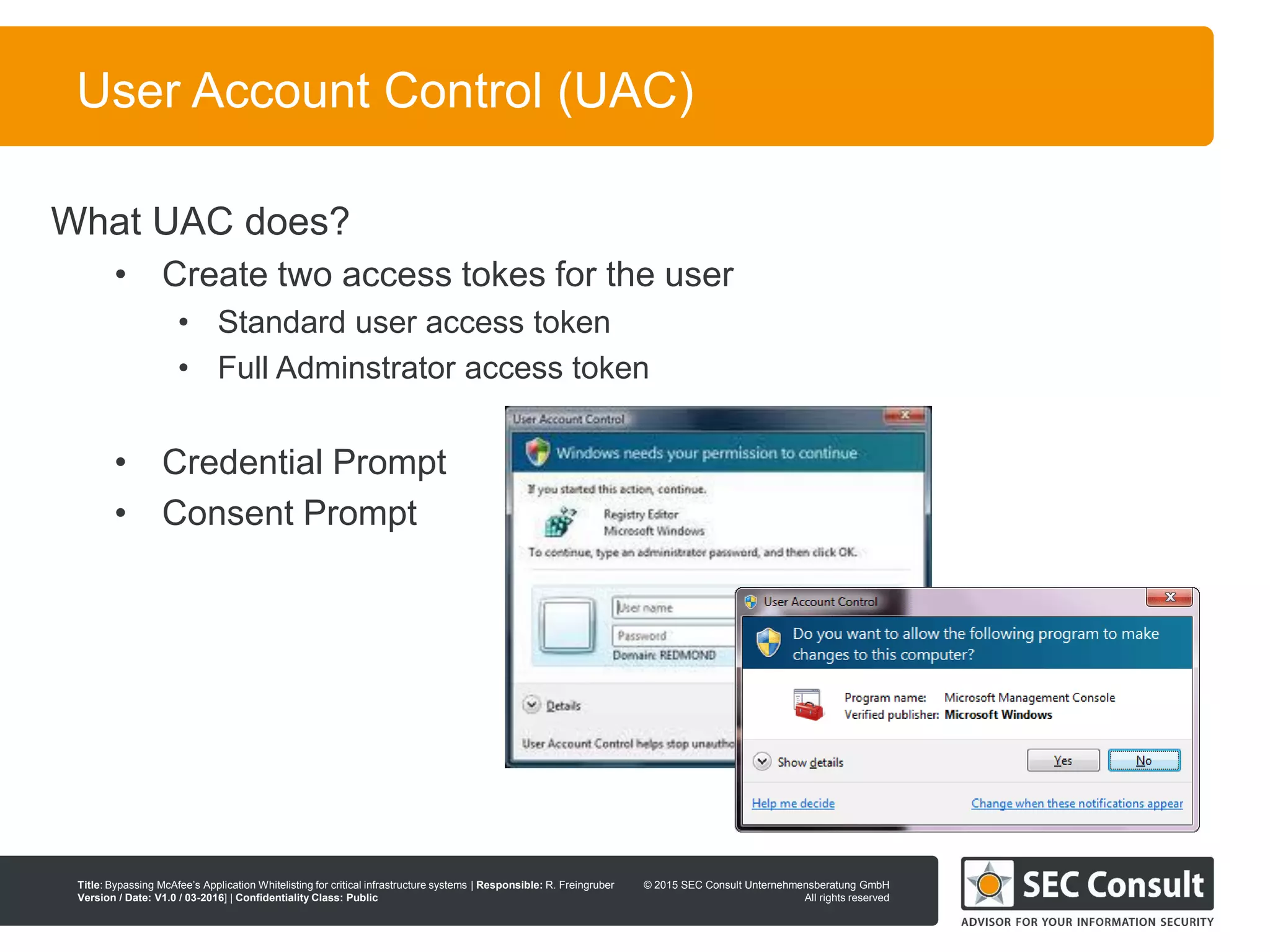 © 2013 SEC Consult Unternehmensberatung GmbH
All rights reserved
Title: Bypassing McAfee’s Application Whitelisting for critical infrastructure systems | Responsible: R. Freingruber
Version / Date: V1.0 / 03-2016] | Confidentiality Class: Public
© 2015 SEC Consult Unternehmensberatung GmbH
All rights reserved
85
User Account Control (UAC)
What UAC does?
• Create two access tokes for the user
• Standard user access token
• Full Adminstrator access token
• Credential Prompt
• Consent Prompt
 
