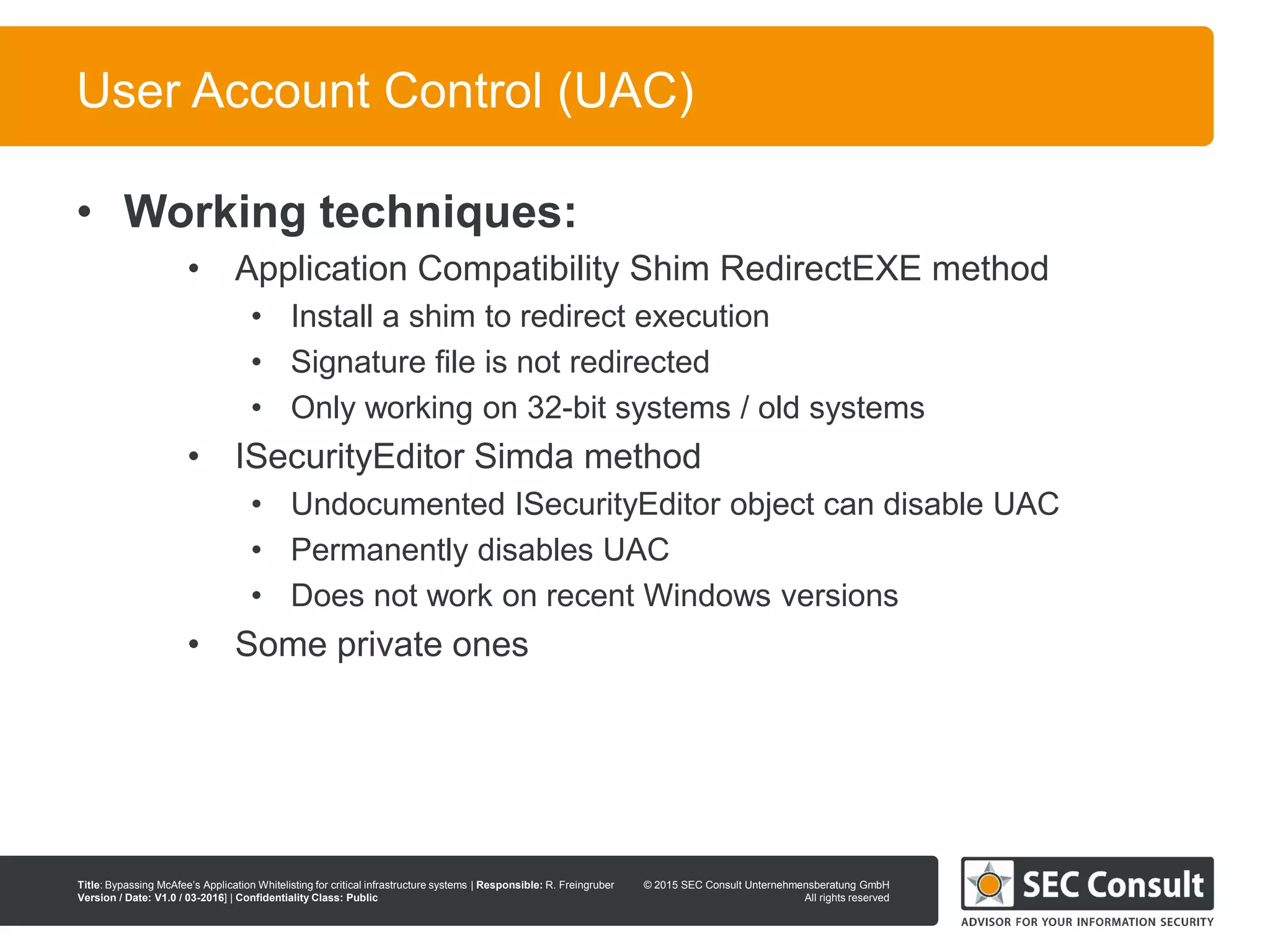 © 2013 SEC Consult Unternehmensberatung GmbH
All rights reserved
Title: Bypassing McAfee’s Application Whitelisting for critical infrastructure systems | Responsible: R. Freingruber
Version / Date: V1.0 / 03-2016] | Confidentiality Class: Public
© 2015 SEC Consult Unternehmensberatung GmbH
All rights reserved
87
User Account Control (UAC)
• Working techniques:
• Application Compatibility Shim RedirectEXE method
• Install a shim to redirect execution
• Signature file is not redirected
• Only working on 32-bit systems / old systems
• ISecurityEditor Simda method
• Undocumented ISecurityEditor object can disable UAC
• Permanently disables UAC
• Does not work on recent Windows versions
• Some private ones
 