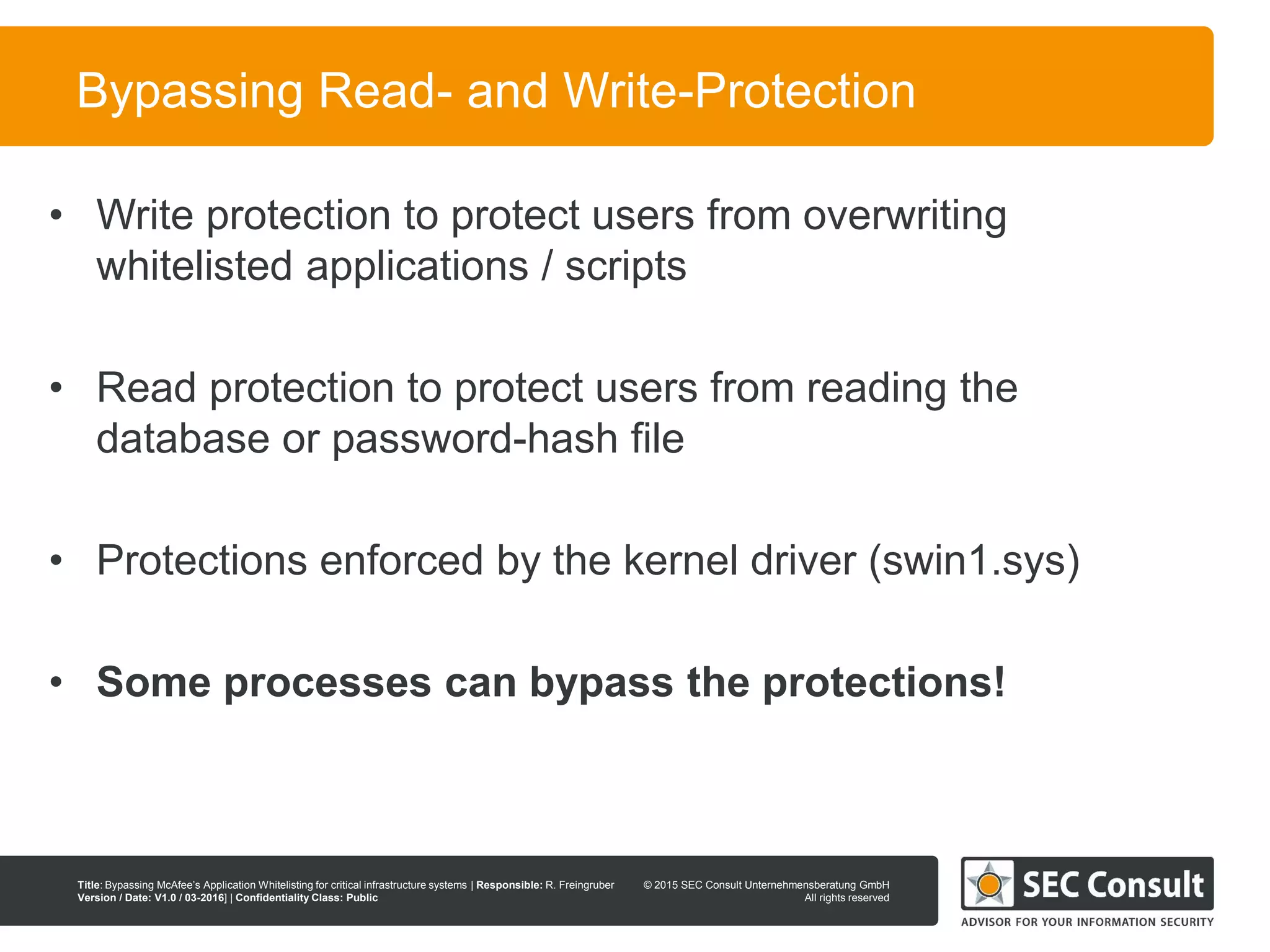 © 2013 SEC Consult Unternehmensberatung GmbH
All rights reserved
Title: Bypassing McAfee’s Application Whitelisting for critical infrastructure systems | Responsible: R. Freingruber
Version / Date: V1.0 / 03-2016] | Confidentiality Class: Public
© 2015 SEC Consult Unternehmensberatung GmbH
All rights reserved
89
Bypassing Read- and Write-Protection
• Write protection to protect users from overwriting
whitelisted applications / scripts
• Read protection to protect users from reading the
database or password-hash file
• Protections enforced by the kernel driver (swin1.sys)
• Some processes can bypass the protections!
 