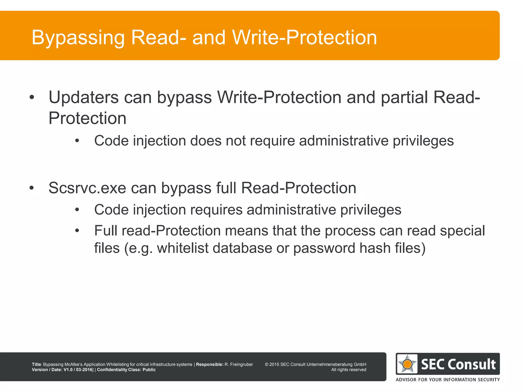 © 2013 SEC Consult Unternehmensberatung GmbH
All rights reserved
Title: Bypassing McAfee’s Application Whitelisting for critical infrastructure systems | Responsible: R. Freingruber
Version / Date: V1.0 / 03-2016] | Confidentiality Class: Public
© 2015 SEC Consult Unternehmensberatung GmbH
All rights reserved
90
Bypassing Read- and Write-Protection
• Updaters can bypass Write-Protection and partial Read-
Protection
• Code injection does not require administrative privileges
• Scsrvc.exe can bypass full Read-Protection
• Code injection requires administrative privileges
• Full read-Protection means that the process can read special
files (e.g. whitelist database or password hash files)
 