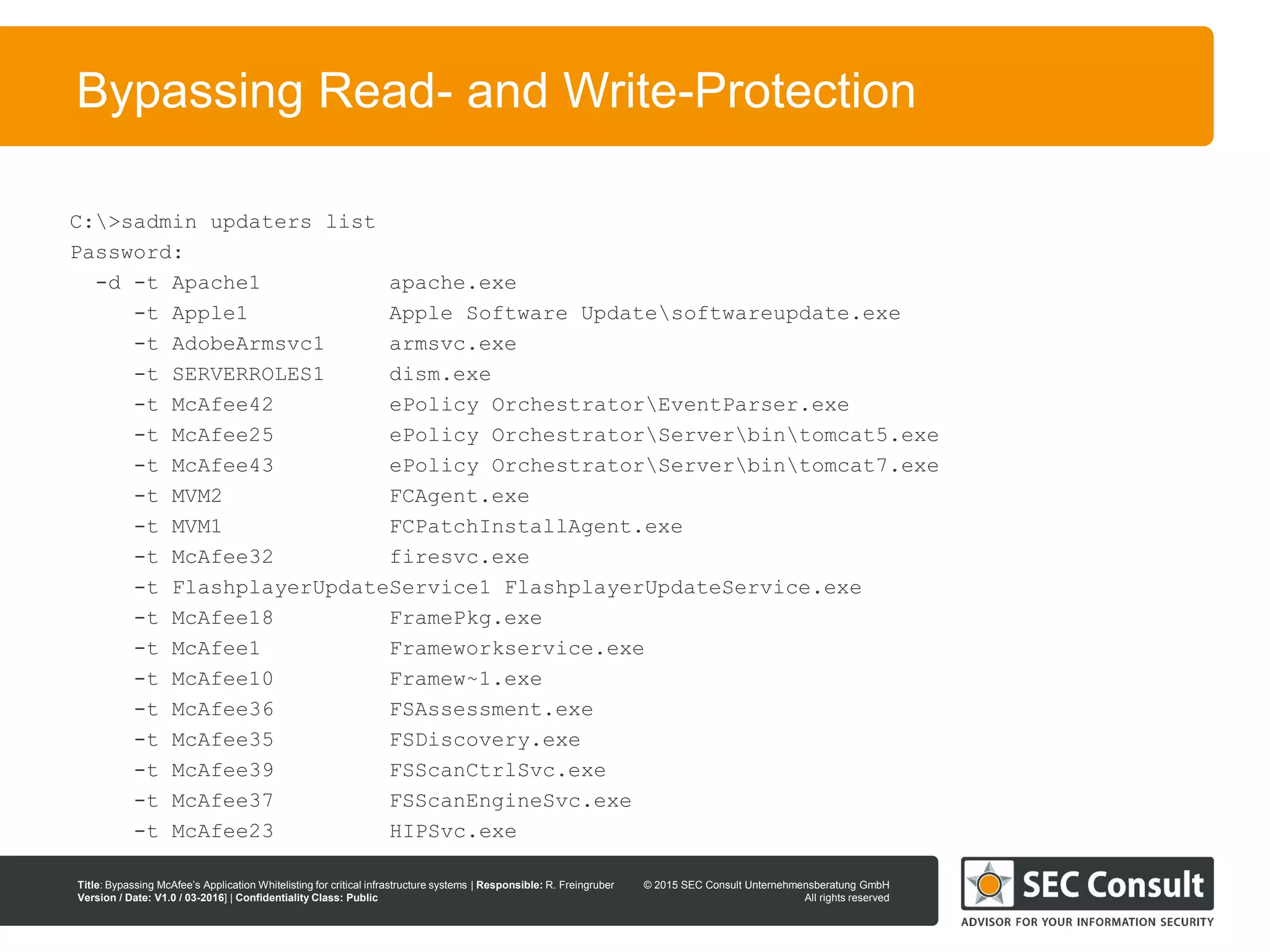 © 2013 SEC Consult Unternehmensberatung GmbH
All rights reserved
Title: Bypassing McAfee’s Application Whitelisting for critical infrastructure systems | Responsible: R. Freingruber
Version / Date: V1.0 / 03-2016] | Confidentiality Class: Public
© 2015 SEC Consult Unternehmensberatung GmbH
All rights reserved
91
Bypassing Read- and Write-Protection
C:>sadmin updaters list
Password:
-d -t Apache1 apache.exe
-t Apple1 Apple Software Updatesoftwareupdate.exe
-t AdobeArmsvc1 armsvc.exe
-t SERVERROLES1 dism.exe
-t McAfee42 ePolicy OrchestratorEventParser.exe
-t McAfee25 ePolicy OrchestratorServerbintomcat5.exe
-t McAfee43 ePolicy OrchestratorServerbintomcat7.exe
-t MVM2 FCAgent.exe
-t MVM1 FCPatchInstallAgent.exe
-t McAfee32 firesvc.exe
-t FlashplayerUpdateService1 FlashplayerUpdateService.exe
-t McAfee18 FramePkg.exe
-t McAfee1 Frameworkservice.exe
-t McAfee10 Framew~1.exe
-t McAfee36 FSAssessment.exe
-t McAfee35 FSDiscovery.exe
-t McAfee39 FSScanCtrlSvc.exe
-t McAfee37 FSScanEngineSvc.exe
-t McAfee23 HIPSvc.exe
 