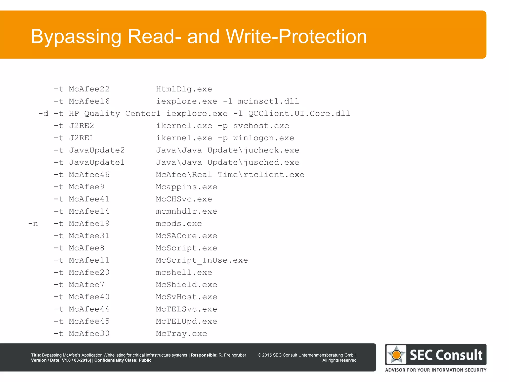 © 2013 SEC Consult Unternehmensberatung GmbH
All rights reserved
Title: Bypassing McAfee’s Application Whitelisting for critical infrastructure systems | Responsible: R. Freingruber
Version / Date: V1.0 / 03-2016] | Confidentiality Class: Public
© 2015 SEC Consult Unternehmensberatung GmbH
All rights reserved
92
Bypassing Read- and Write-Protection
-t McAfee22 HtmlDlg.exe
-t McAfee16 iexplore.exe -l mcinsctl.dll
-d -t HP_Quality_Center1 iexplore.exe -l QCClient.UI.Core.dll
-t J2RE2 ikernel.exe -p svchost.exe
-t J2RE1 ikernel.exe -p winlogon.exe
-t JavaUpdate2 JavaJava Updatejucheck.exe
-t JavaUpdate1 JavaJava Updatejusched.exe
-t McAfee46 McAfeeReal Timertclient.exe
-t McAfee9 Mcappins.exe
-t McAfee41 McCHSvc.exe
-t McAfee14 mcmnhdlr.exe
-n -t McAfee19 mcods.exe
-t McAfee31 McSACore.exe
-t McAfee8 McScript.exe
-t McAfee11 McScript_InUse.exe
-t McAfee20 mcshell.exe
-t McAfee7 McShield.exe
-t McAfee40 McSvHost.exe
-t McAfee44 McTELSvc.exe
-t McAfee45 McTELUpd.exe
-t McAfee30 McTray.exe
 