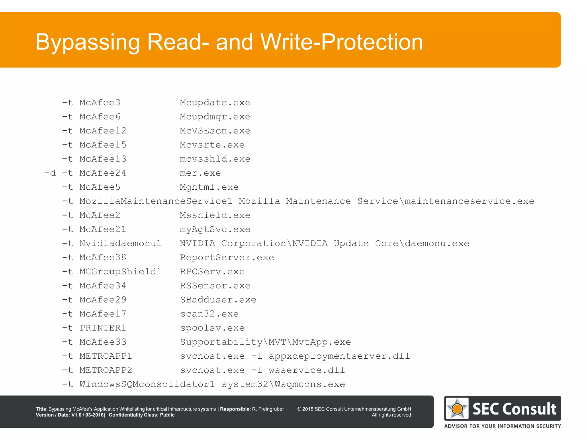 © 2013 SEC Consult Unternehmensberatung GmbH
All rights reserved
Title: Bypassing McAfee’s Application Whitelisting for critical infrastructure systems | Responsible: R. Freingruber
Version / Date: V1.0 / 03-2016] | Confidentiality Class: Public
© 2015 SEC Consult Unternehmensberatung GmbH
All rights reserved
93
Bypassing Read- and Write-Protection
-t McAfee3 Mcupdate.exe
-t McAfee6 Mcupdmgr.exe
-t McAfee12 McVSEscn.exe
-t McAfee15 Mcvsrte.exe
-t McAfee13 mcvsshld.exe
-d -t McAfee24 mer.exe
-t McAfee5 Mghtml.exe
-t MozillaMaintenanceService1 Mozilla Maintenance Servicemaintenanceservice.exe
-t McAfee2 Msshield.exe
-t McAfee21 myAgtSvc.exe
-t Nvidiadaemonu1 NVIDIA CorporationNVIDIA Update Coredaemonu.exe
-t McAfee38 ReportServer.exe
-t MCGroupShield1 RPCServ.exe
-t McAfee34 RSSensor.exe
-t McAfee29 SBadduser.exe
-t McAfee17 scan32.exe
-t PRINTER1 spoolsv.exe
-t McAfee33 SupportabilityMVTMvtApp.exe
-t METROAPP1 svchost.exe -l appxdeploymentserver.dll
-t METROAPP2 svchost.exe -l wsservice.dll
-t WindowsSQMconsolidator1 system32Wsqmcons.exe
 