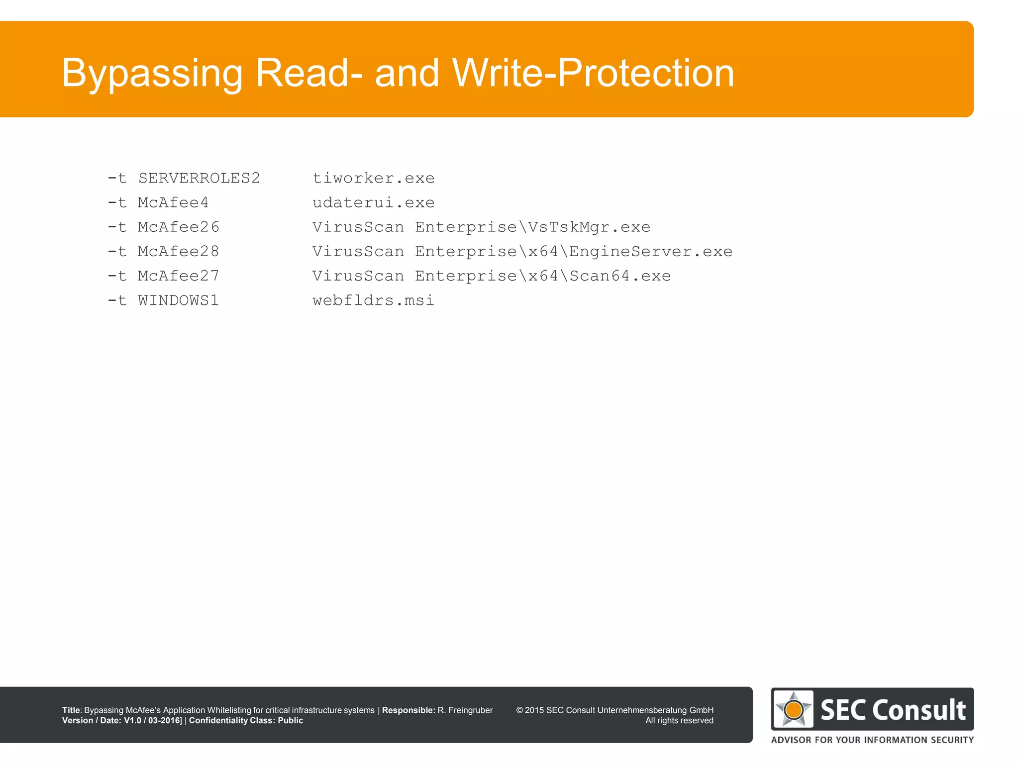 © 2013 SEC Consult Unternehmensberatung GmbH
All rights reserved
Title: Bypassing McAfee’s Application Whitelisting for critical infrastructure systems | Responsible: R. Freingruber
Version / Date: V1.0 / 03-2016] | Confidentiality Class: Public
© 2015 SEC Consult Unternehmensberatung GmbH
All rights reserved
94
Bypassing Read- and Write-Protection
-t SERVERROLES2 tiworker.exe
-t McAfee4 udaterui.exe
-t McAfee26 VirusScan EnterpriseVsTskMgr.exe
-t McAfee28 VirusScan Enterprisex64EngineServer.exe
-t McAfee27 VirusScan Enterprisex64Scan64.exe
-t WINDOWS1 webfldrs.msi
 