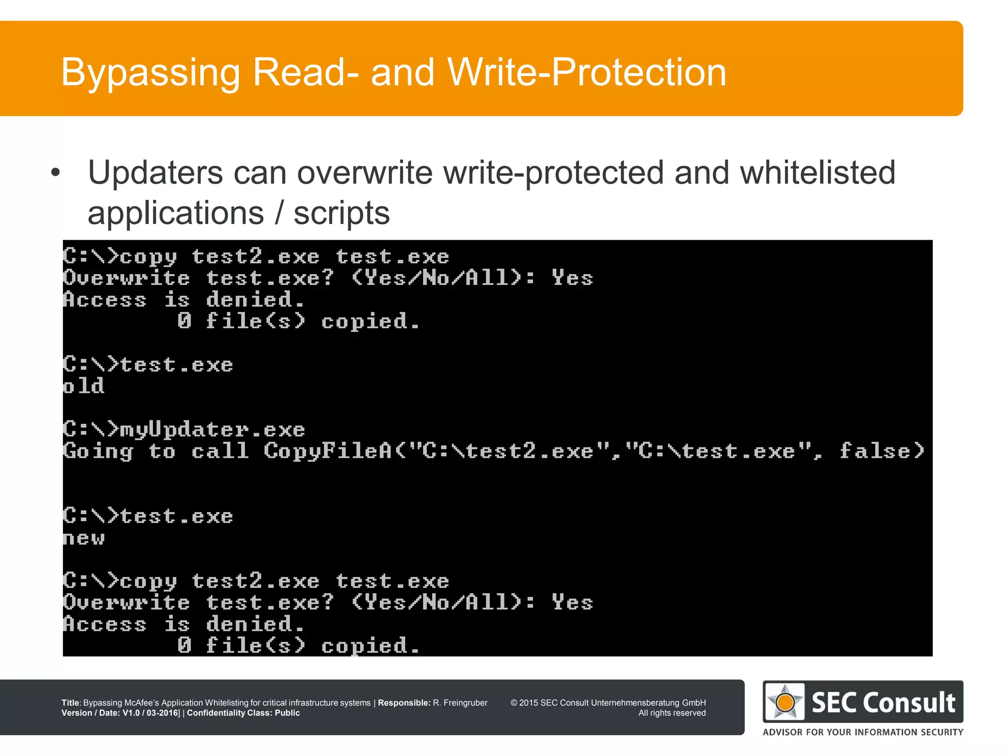 © 2013 SEC Consult Unternehmensberatung GmbH
All rights reserved
Title: Bypassing McAfee’s Application Whitelisting for critical infrastructure systems | Responsible: R. Freingruber
Version / Date: V1.0 / 03-2016] | Confidentiality Class: Public
© 2015 SEC Consult Unternehmensberatung GmbH
All rights reserved
95
Bypassing Read- and Write-Protection
• Updaters can overwrite write-protected and whitelisted
applications / scripts
 
