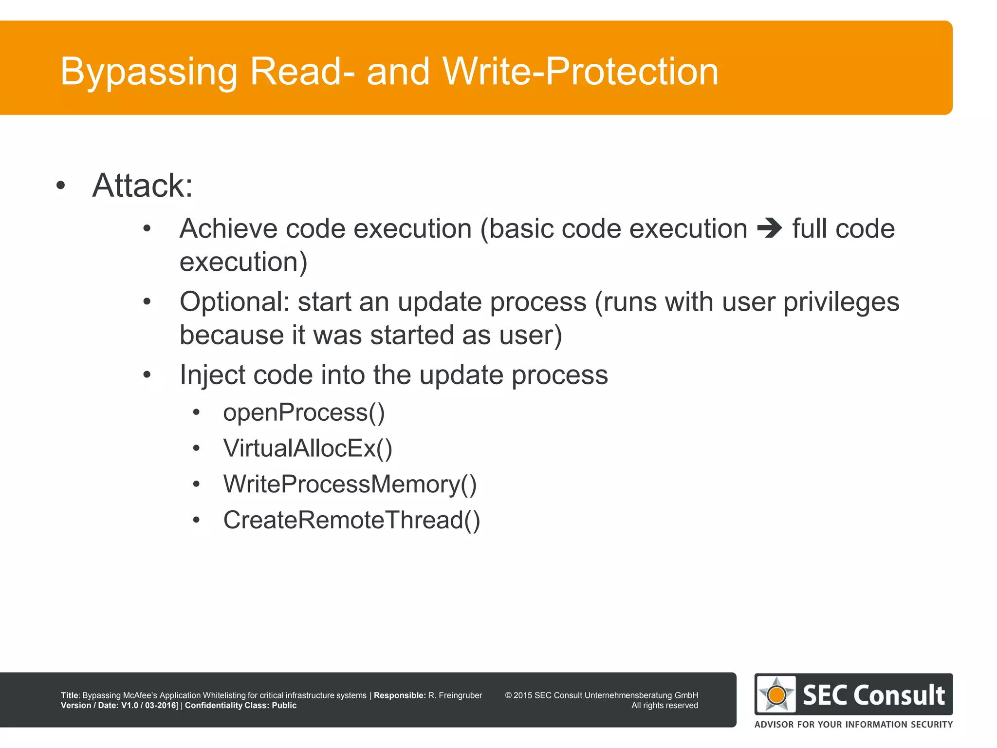 © 2013 SEC Consult Unternehmensberatung GmbH
All rights reserved
Title: Bypassing McAfee’s Application Whitelisting for critical infrastructure systems | Responsible: R. Freingruber
Version / Date: V1.0 / 03-2016] | Confidentiality Class: Public
© 2015 SEC Consult Unternehmensberatung GmbH
All rights reserved
96
Bypassing Read- and Write-Protection
• Attack:
• Achieve code execution (basic code execution  full code
execution)
• Optional: start an update process (runs with user privileges
because it was started as user)
• Inject code into the update process
• openProcess()
• VirtualAllocEx()
• WriteProcessMemory()
• CreateRemoteThread()
 