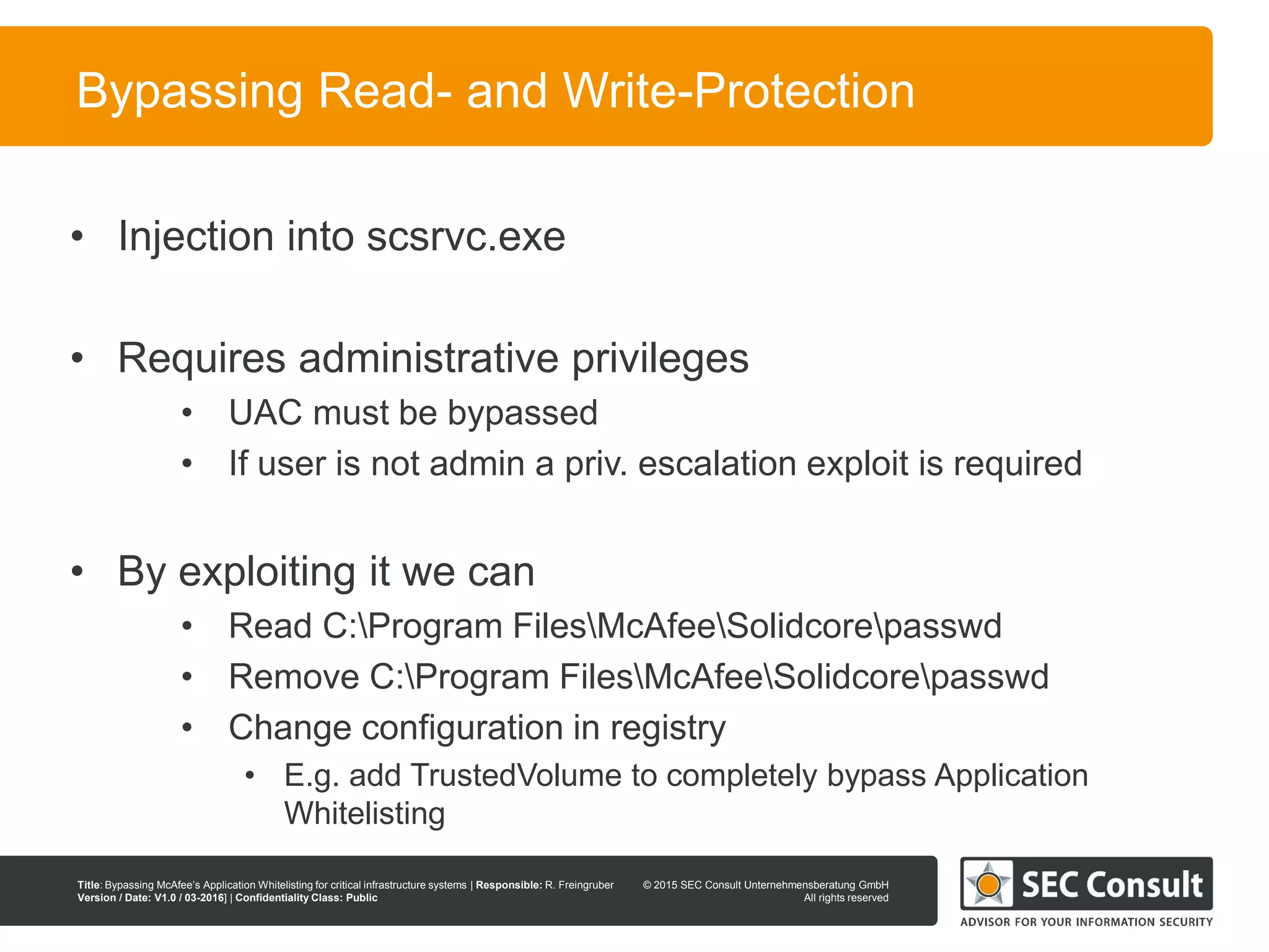 © 2013 SEC Consult Unternehmensberatung GmbH
All rights reserved
Title: Bypassing McAfee’s Application Whitelisting for critical infrastructure systems | Responsible: R. Freingruber
Version / Date: V1.0 / 03-2016] | Confidentiality Class: Public
© 2015 SEC Consult Unternehmensberatung GmbH
All rights reserved
98
Bypassing Read- and Write-Protection
• Injection into scsrvc.exe
• Requires administrative privileges
• UAC must be bypassed
• If user is not admin a priv. escalation exploit is required
• By exploiting it we can
• Read C:Program FilesMcAfeeSolidcorepasswd
• Remove C:Program FilesMcAfeeSolidcorepasswd
• Change configuration in registry
• E.g. add TrustedVolume to completely bypass Application
Whitelisting
 
