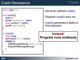 CanSecWest 2016
char* addr = 0;
void crash(){
addr++;
printf("reading %x", addr);
char content = *(addr);
printf("read done");
}
int main(){
MSG msg;
SetTimer(0, 0, 1, crash);
while(1){
GetMessage(&msg, NULL, 0, 0);
DispatchMessage(&msg);
}
}
Instead:
Program runs endlessly
Crash-Resistance
• Set timer callback crash()
• Dispatch crash() each ms
• crash() generates a fault on
first execution
 