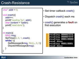 CanSecWest 2016
char* addr = 0;
void crash(){
addr++;
printf("reading %x", addr);
char content = *(addr);
printf("read done");
}
int main(){
MSG msg;
SetTimer(0, 0, 1, crash);
while(1){
GetMessage(&msg, NULL, 0, 0);
DispatchMessage(&msg);
}
}
Crash-Resistance
• Set timer callback crash()
• Dispatch crash() each ms
• crash() generates a fault on
first execution
 