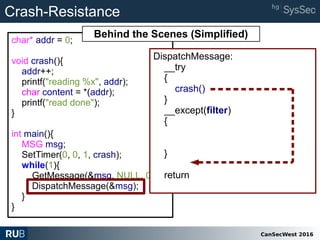 CanSecWest 2016
char* addr = 0;
void crash(){
addr++;
printf("reading %x", addr);
char content = *(addr);
printf("read done");
}
int main(){
MSG msg;
SetTimer(0, 0, 1, crash);
while(1){
GetMessage(&msg, NULL, 0, 0);
DispatchMessage(&msg);
}
}
DispatchMessage:
__try
{
crash()
}
__except(filter)
{
}
return
Crash-Resistance
Behind the Scenes (Simplified)
 