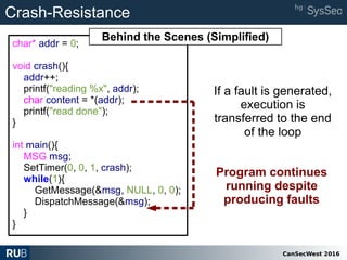 CanSecWest 2016
char* addr = 0;
void crash(){
addr++;
printf("reading %x", addr);
char content = *(addr);
printf("read done");
}
int main(){
MSG msg;
SetTimer(0, 0, 1, crash);
while(1){
GetMessage(&msg, NULL, 0, 0);
DispatchMessage(&msg);
}
}
Crash-Resistance
If a fault is generated,
execution is
transferred to the end
of the loop
Program continues
running despite
producing faults
Behind the Scenes (Simplified)
 