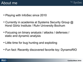 CanSecWest 2016
About me
• Playing with InfoSec since 2010
• Currently in academia at Systems Security Group @
Horst Görtz Institute / Ruhr University Bochum
• Focusing on binary analysis / attacks / defenses /
static and dynamic analysis
• Little time for bug hunting and exploiting
• Fun fact: Recently discovered favorite toy: DynamoRIO
 