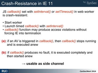 CanSecWest 2016
Crash-Resistance in IE 11
• Start worker
• Launch timed callback() with setInterval()
• callback() function may produce access violations without
forcing IE into termination
(b): if callback() produces no fault, it is executed completely and
then started anew
(a): if an AV is triggered in callback(), then callback() stops running
and is executed anew
JS callback() set with setInterval() or setTimeout() in web worker
is crash-resistant:
→ usable as side channel
 