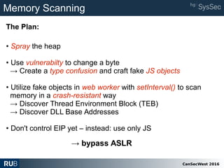 CanSecWest 2016
Memory Scanning
• Spray the heap
• Use vulnerabilty to change a byte
→ Create a type confusion and craft fake JS objects
• Utilize fake objects in web worker with setInterval() to scan
memory in a crash-resistant way
→ Discover Thread Environment Block (TEB)
→ Discover DLL Base Addresses
• Don't control EIP yet – instead: use only JS
The Plan:
→ bypass ASLR
 