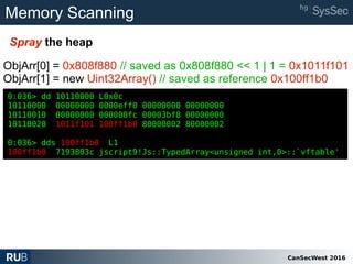 CanSecWest 2016
Memory Scanning
Spray the heap
0:036> dd 10110000 L0x0c
10110000 00000000 0000eff0 00000000 00000000
10110010 00000000 000000fc 00003bf8 00000000
10110020 1011f101 100ff1b0 80000002 80000002
0:036> dds 100ff1b0 L1
100ff1b0 7193803c jscript9!Js::TypedArray<unsigned int,0>::`vftable'
ObjArr[0] = 0x808f880 // saved as 0x808f880 << 1 | 1 = 0x1011f101
ObjArr[1] = new Uint32Array() // saved as reference 0x100ff1b0
0:036> dd 10110000 L0x0c
10110000 00000000 0000eff0 00000000 00000000
10110010 00000000 000000fc 00003bf8 00000000
10110020 1011f101 100ff1b0 80000002 80000002
0:036> dds 100ff1b0 L1
100ff1b0 7193803c jscript9!Js::TypedArray<unsigned int,0>::`vftable'
 