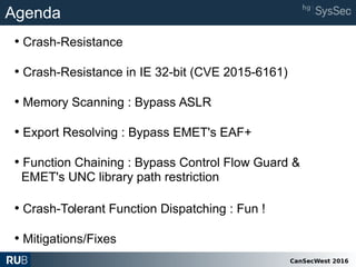 CanSecWest 2016
Agenda
• Crash-Resistance
• Crash-Resistance in IE 32-bit (CVE 2015-6161)
• Memory Scanning : Bypass ASLR
• Export Resolving : Bypass EMET's EAF+
• Function Chaining : Bypass Control Flow Guard &
EMET's UNC library path restriction
• Crash-Tolerant Function Dispatching : Fun !
• Mitigations/Fixes
 