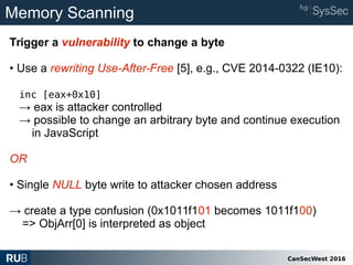 CanSecWest 2016
Memory Scanning
Trigger a vulnerability to change a byte
• Use a rewriting Use-After-Free [5], e.g., CVE 2014-0322 (IE10):
inc [eax+0x10]
→ eax is attacker controlled
→ possible to change an arbitrary byte and continue execution
in JavaScript
OR
• Single NULL byte write to attacker chosen address
→ create a type confusion (0x1011f101 becomes 1011f100)
=> ObjArr[0] is interpreted as object
 