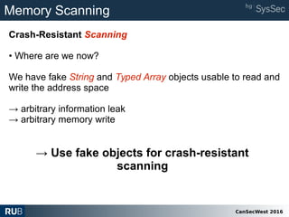 CanSecWest 2016
Memory Scanning
Crash-Resistant Scanning
• Where are we now?
We have fake String and Typed Array objects usable to read and
write the address space
→ arbitrary information leak
→ arbitrary memory write
→ Use fake objects for crash-resistant
scanning
 