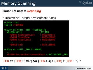 CanSecWest 2016
Memory Scanning
Crash-Resistant Scanning
• Discover a Thread Environment Block
0:020> !teb
TEB at 7f156000
0:020> dt ntdll!_TEB 7f156000 /b
+0x000 NtTib : _NT_TIB
+0x000 ExceptionList : 0x03e0f8cc
+0x004 StackBase : 0x03e10000
+0x008 StackLimit : 0x03e0c000
...
+0x018 Self : 0x7f156000
0:020> dt ntdll!_TEB 7f156000
...
+0x030 ProcessEnvironmentBlock : 0x7f15f000 _PEB
TEB == [TEB + 0x18] && [TEB + 4] > [TEB] > [TEB + 8] ?
 