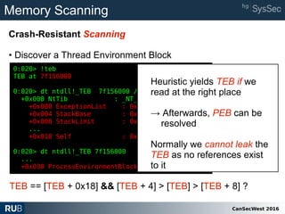 CanSecWest 2016
Memory Scanning
Crash-Resistant Scanning
• Discover a Thread Environment Block
0:020> !teb
TEB at 7f156000
0:020> dt ntdll!_TEB 7f156000 /b
+0x000 NtTib : _NT_TIB
+0x000 ExceptionList : 0x03e0f8cc
+0x004 StackBase : 0x03e10000
+0x008 StackLimit : 0x03e0c000
...
+0x018 Self : 0x7f156000
0:020> dt ntdll!_TEB 7f156000
...
+0x030 ProcessEnvironmentBlock : 0x7f15f000 _PEB
TEB == [TEB + 0x18] && [TEB + 4] > [TEB] > [TEB + 8] ?
Heuristic yields TEB if we
read at the right place
→ Afterwards, PEB can be
resolved
Normally we cannot leak the
TEB as no references exist
to it
 
